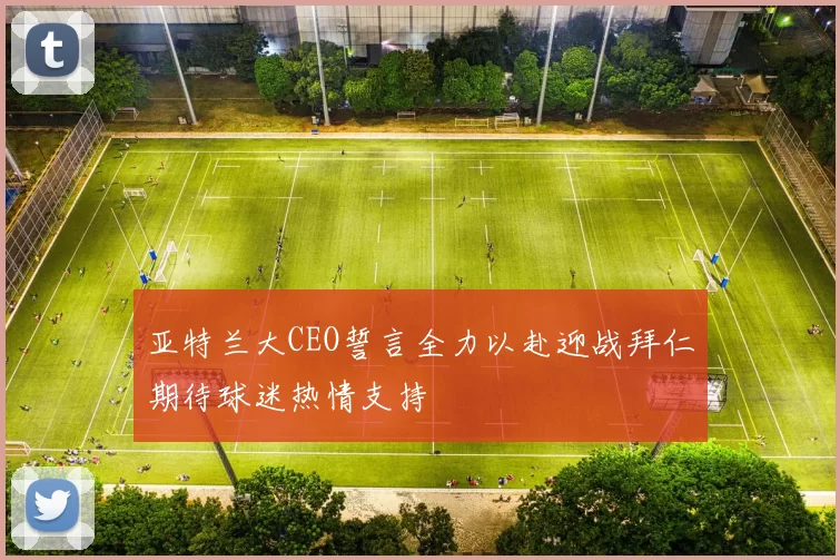亚特兰大CEO誓言全力以赴迎战拜仁期待球迷热情支持