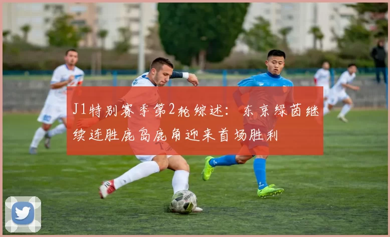 J1特别赛季第2轮综述：东京绿茵继续连胜鹿岛鹿角迎来首场胜利