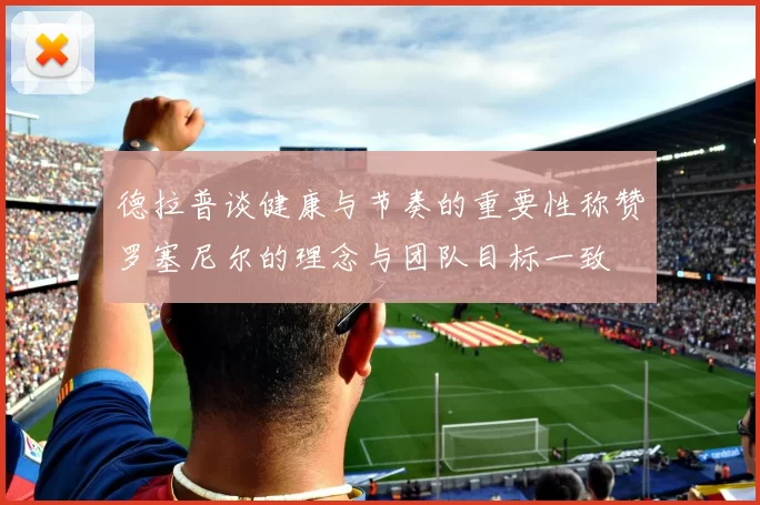 德拉普谈健康与节奏的重要性称赞罗塞尼尔的理念与团队目标一致