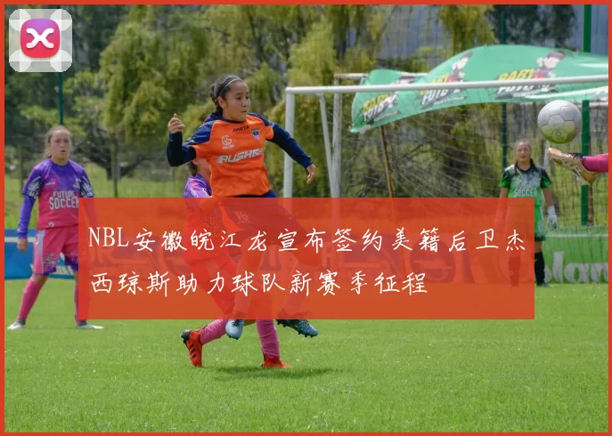 NBL安徽皖江龙宣布签约美籍后卫杰西琼斯助力球队新赛季征程