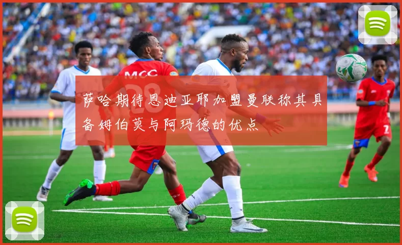 萨哈期待恩迪亚耶加盟曼联称其具备姆伯莫与阿玛德的优点