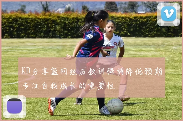 KD分享篮网经历教训强调降低预期专注自我成长的重要性