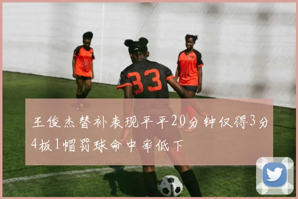 王俊杰替补表现平平20分钟仅得3分4板1帽罚球命中率低下