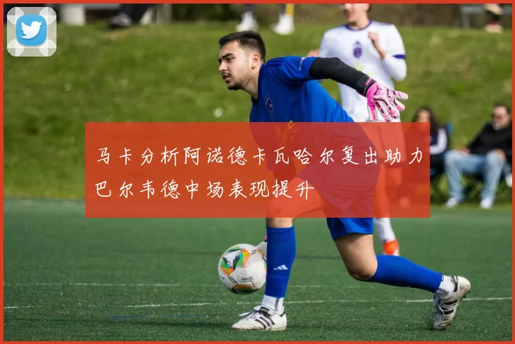 马卡分析阿诺德卡瓦哈尔复出助力巴尔韦德中场表现提升