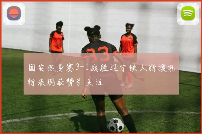 国安热身赛3-1战胜辽宁铁人新援孔特表现获赞引关注