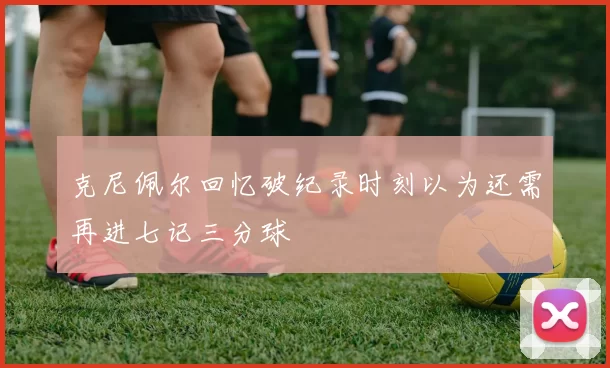 克尼佩尔回忆破纪录时刻以为还需再进七记三分球