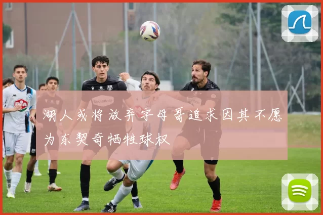湖人或将放弃字母哥追求因其不愿为东契奇牺牲球权