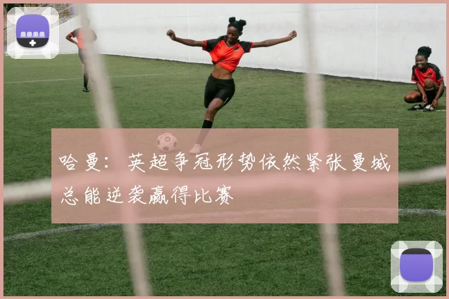 哈曼：英超争冠形势依然紧张曼城总能逆袭赢得比赛