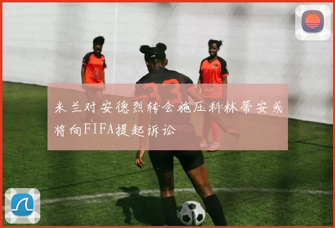 米兰对安德烈转会施压科林蒂安或将向FIFA提起诉讼