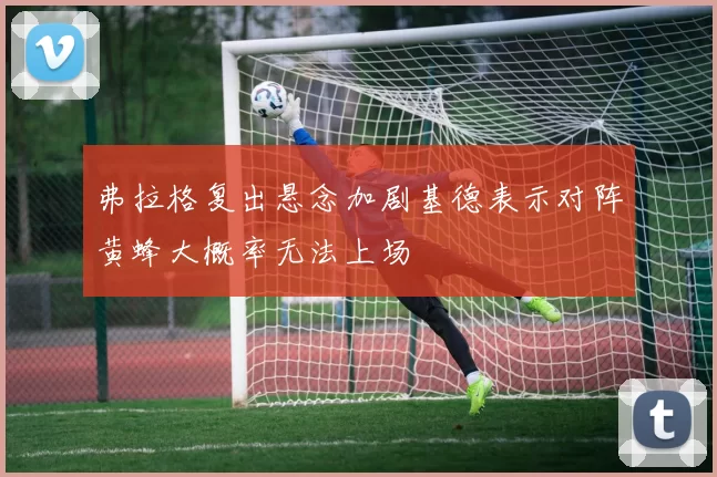 弗拉格复出悬念加剧基德表示对阵黄蜂大概率无法上场