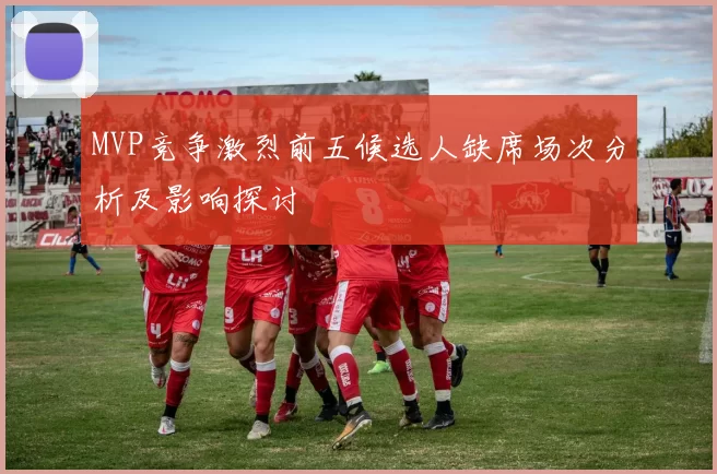 MVP竞争激烈前五候选人缺席场次分析及影响探讨