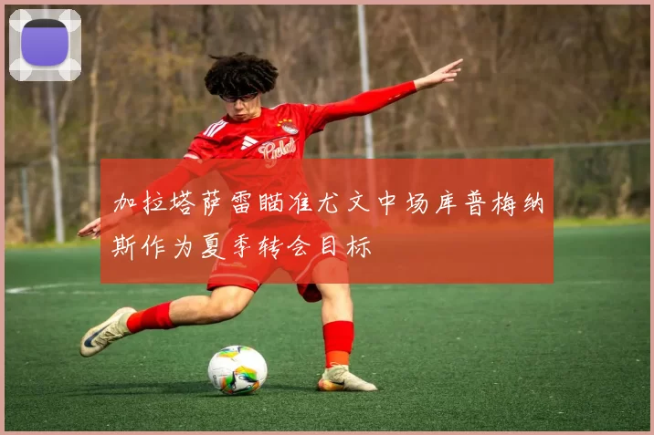 加拉塔萨雷瞄准尤文中场库普梅纳斯作为夏季转会目标