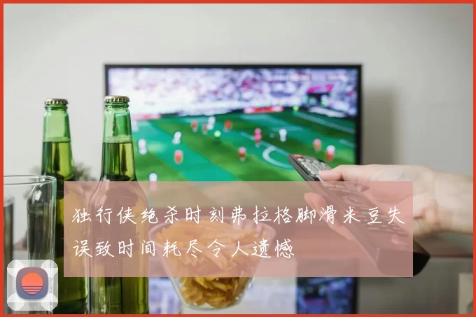 独行侠绝杀时刻弗拉格脚滑米豆失误致时间耗尽令人遗憾