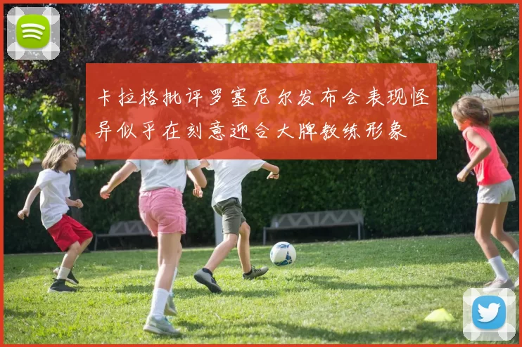卡拉格批评罗塞尼尔发布会表现怪异似乎在刻意迎合大牌教练形象