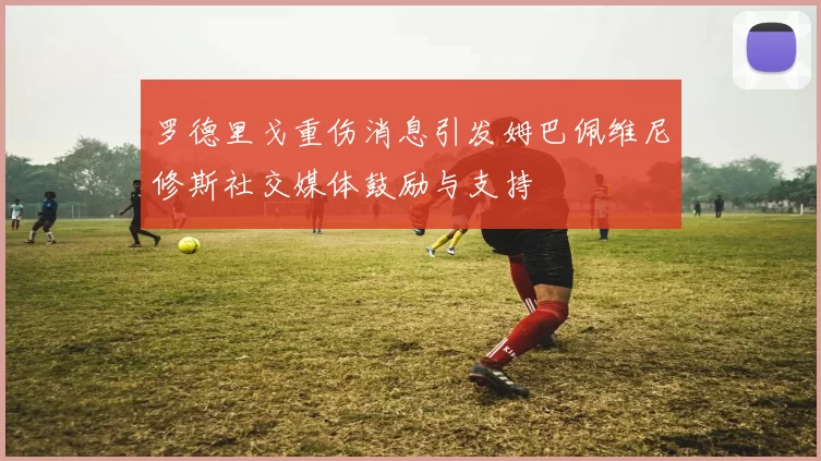 罗德里戈重伤消息引发姆巴佩维尼修斯社交媒体鼓励与支持