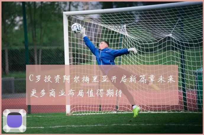 C罗投资阿尔梅里亚开启新篇章未来更多商业布局值得期待