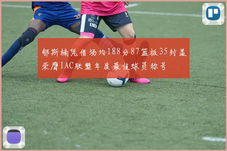 郇斯楠凭借场均188分87篮板35封盖荣膺IAC联盟年度最佳球员称号