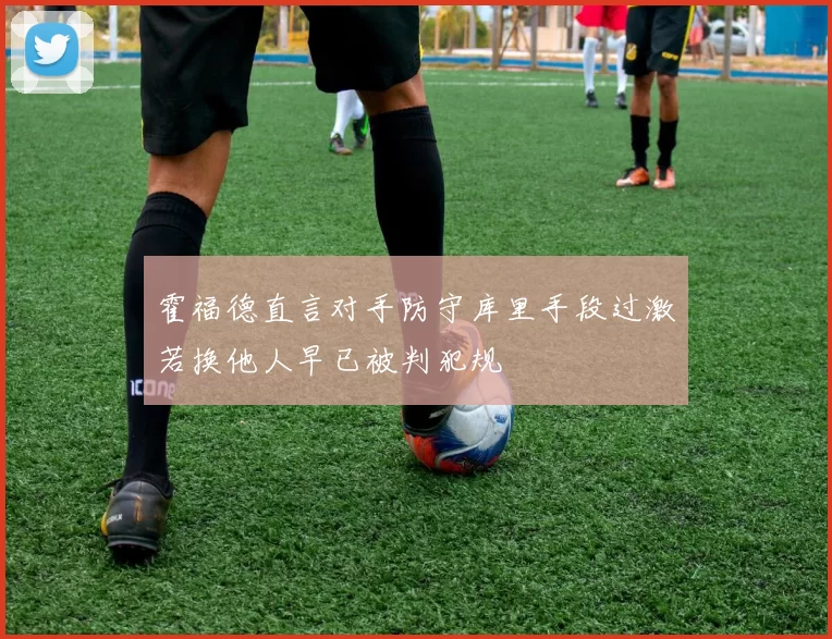 霍福德直言对手防守库里手段过激若换他人早已被判犯规