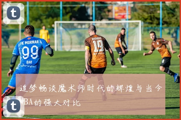 追梦畅谈魔术师时代的辉煌与当今NBA的强大对比