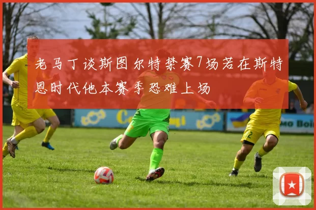 老马丁谈斯图尔特禁赛7场若在斯特恩时代他本赛季恐难上场