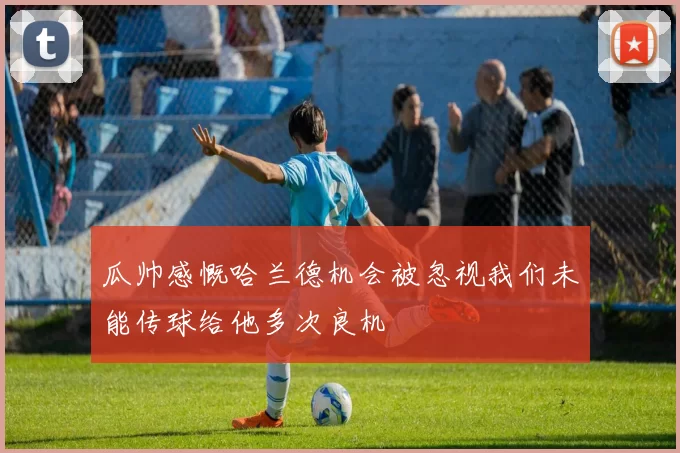 瓜帅感慨哈兰德机会被忽视我们未能传球给他多次良机