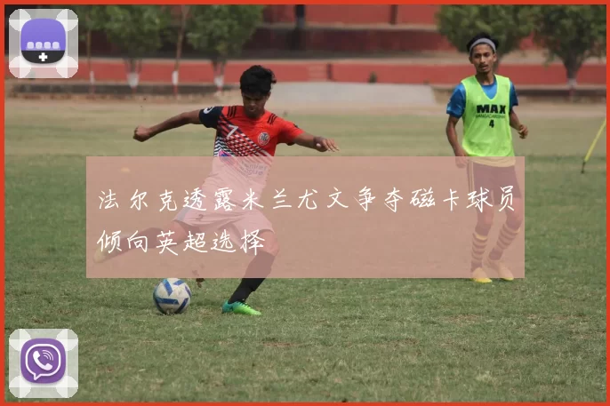 法尔克透露米兰尤文争夺磁卡球员倾向英超选择