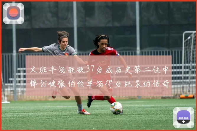 文班半场狂砍37分成历史第二位中锋打破张伯伦单场得分纪录的传奇时刻