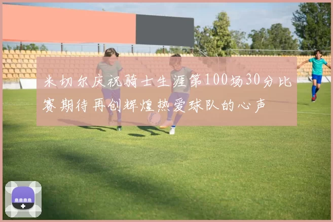 米切尔庆祝骑士生涯第100场30分比赛期待再创辉煌热爱球队的心声